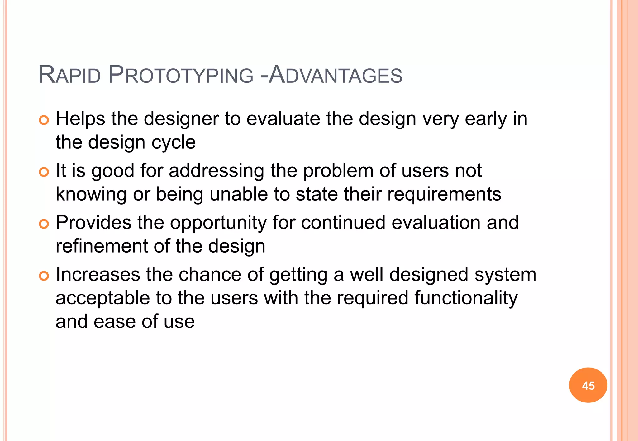 RAPID PROTOTYPING -ADVANTAGES
 Helps the designer to evaluate the design very early in
the design cycle
 It is good for addressing the problem of users not
knowing or being unable to state their requirements
 Provides the opportunity for continued evaluation and
refinement of the design
 Increases the chance of getting a well designed system
acceptable to the users with the required functionality
and ease of use
45
 