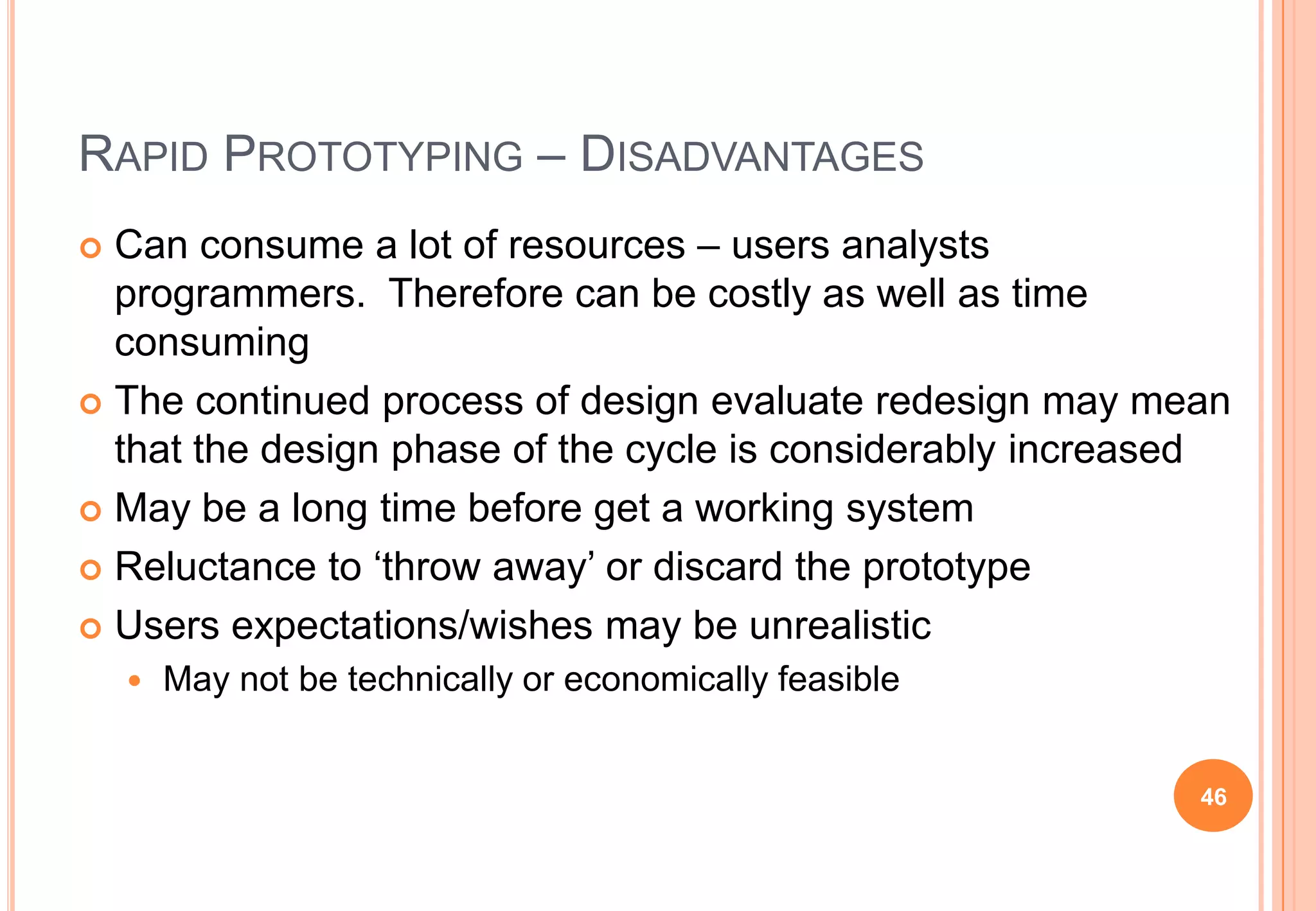 RAPID PROTOTYPING – DISADVANTAGES
 Can consume a lot of resources – users analysts
programmers. Therefore can be costly as well as time
consuming
 The continued process of design evaluate redesign may mean
that the design phase of the cycle is considerably increased
 May be a long time before get a working system
 Reluctance to „throw away‟ or discard the prototype
 Users expectations/wishes may be unrealistic
 May not be technically or economically feasible
46
 