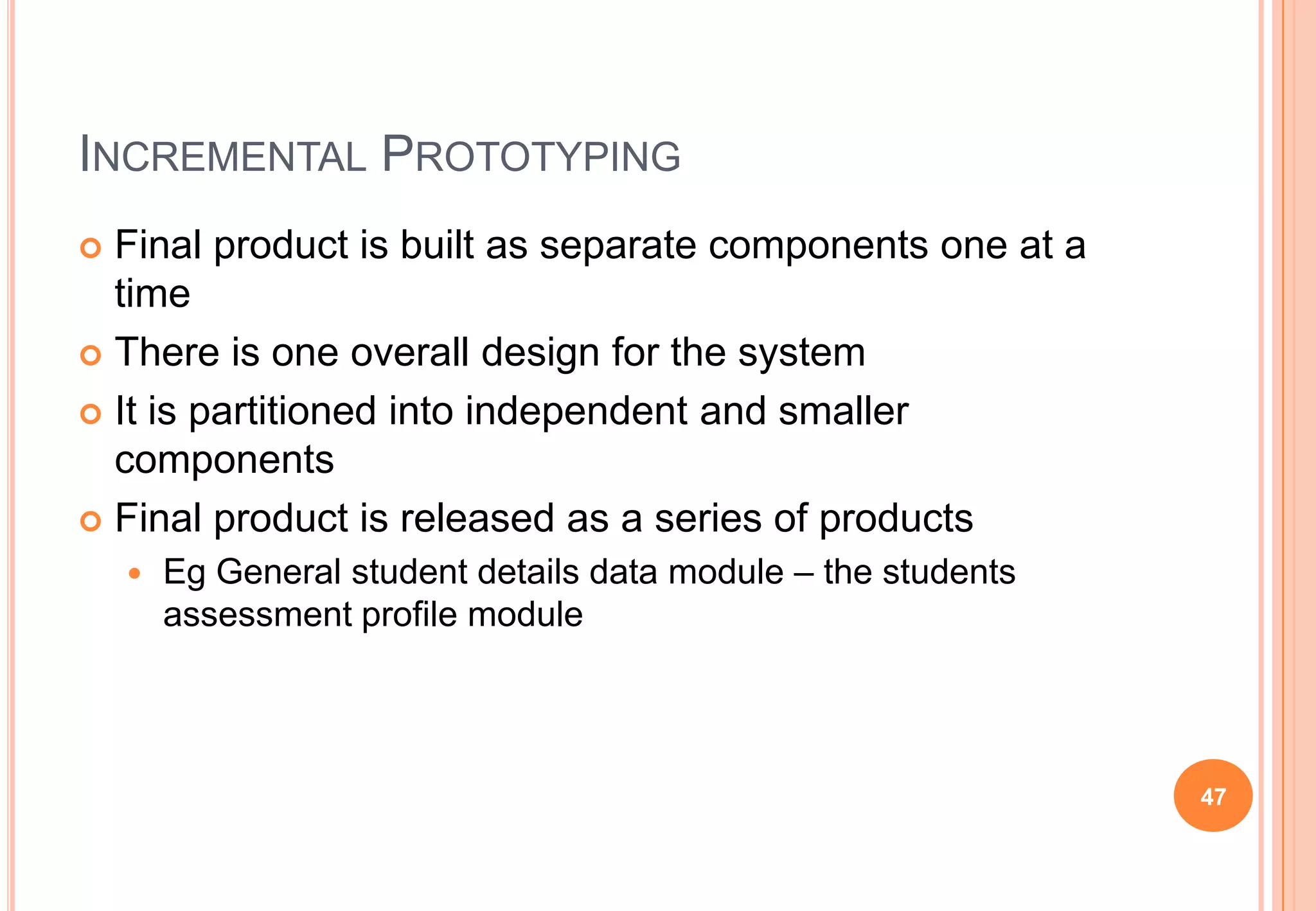 INCREMENTAL PROTOTYPING
 Final product is built as separate components one at a
time
 There is one overall design for the system
 It is partitioned into independent and smaller
components
 Final product is released as a series of products
 Eg General student details data module – the students
assessment profile module
47
 