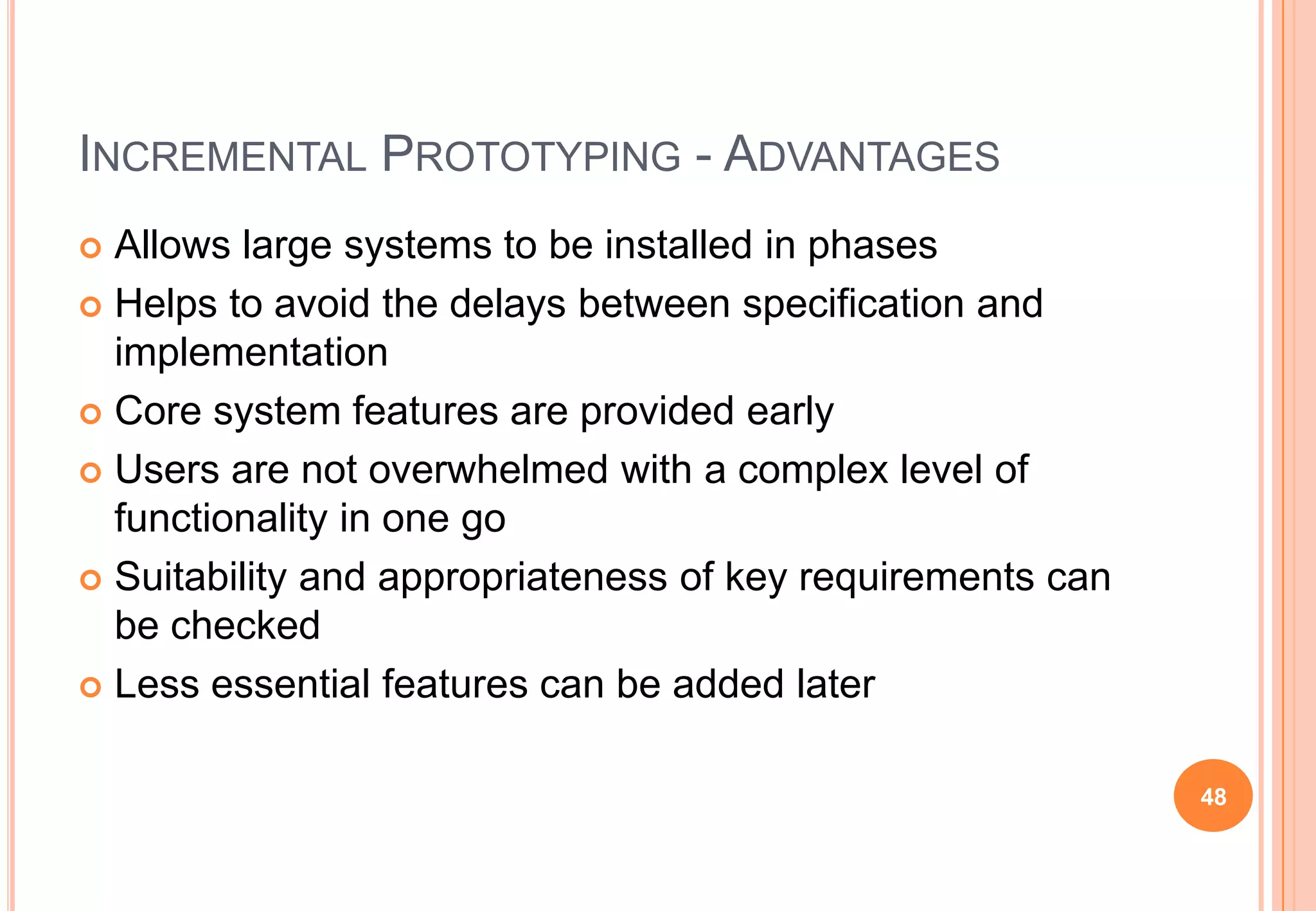 INCREMENTAL PROTOTYPING - ADVANTAGES
 Allows large systems to be installed in phases
 Helps to avoid the delays between specification and
implementation
 Core system features are provided early
 Users are not overwhelmed with a complex level of
functionality in one go
 Suitability and appropriateness of key requirements can
be checked
 Less essential features can be added later
48
 
