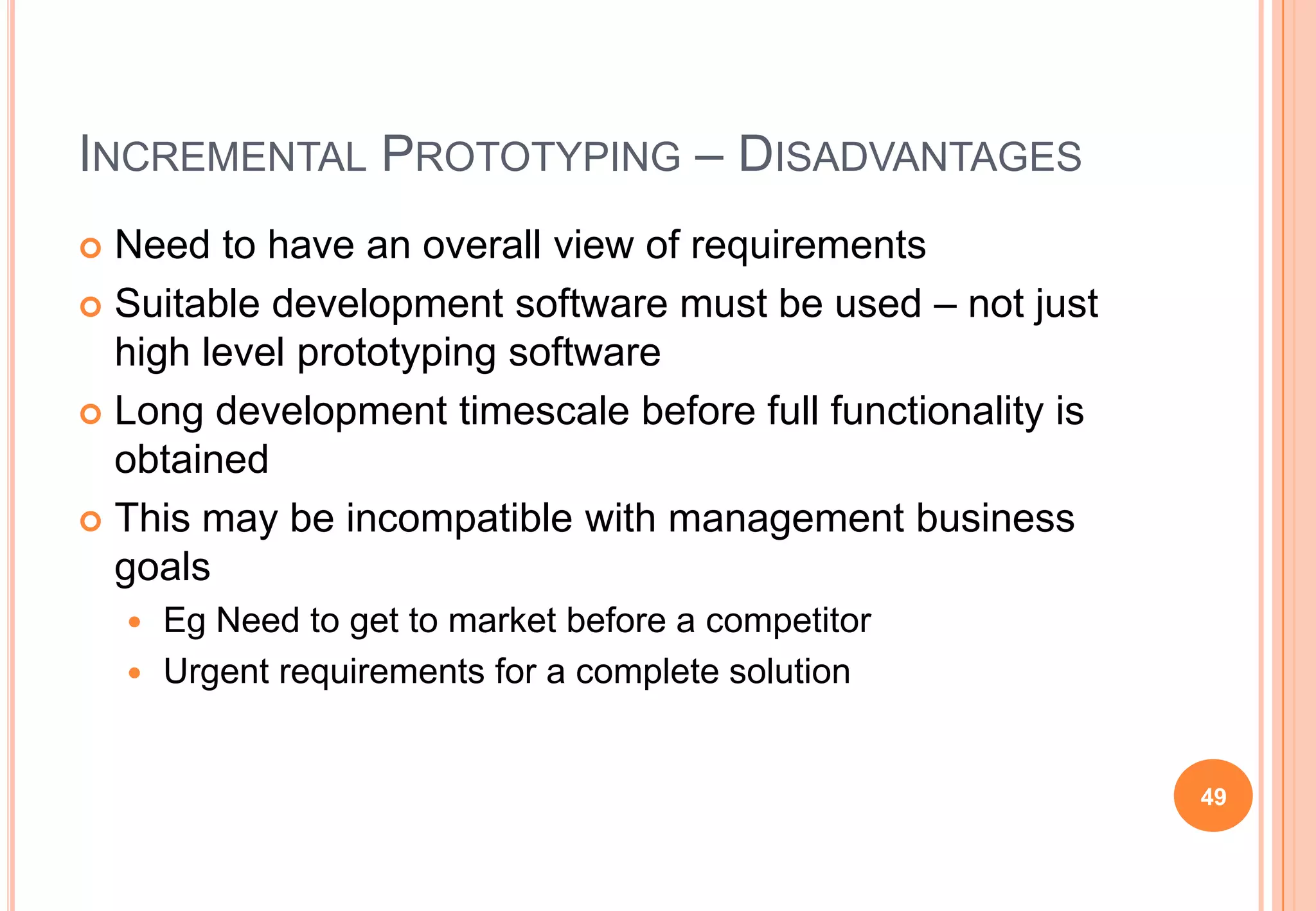 INCREMENTAL PROTOTYPING – DISADVANTAGES
 Need to have an overall view of requirements
 Suitable development software must be used – not just
high level prototyping software
 Long development timescale before full functionality is
obtained
 This may be incompatible with management business
goals
 Eg Need to get to market before a competitor
 Urgent requirements for a complete solution
49
 