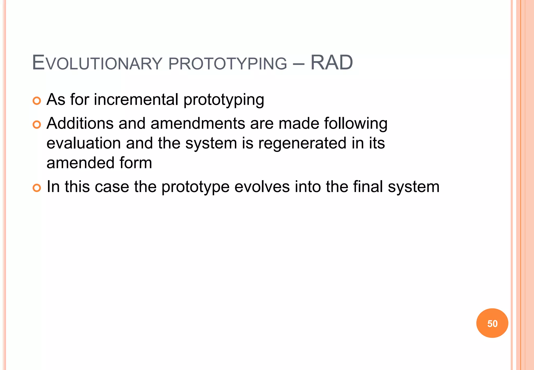 EVOLUTIONARY PROTOTYPING – RAD
 As for incremental prototyping
 Additions and amendments are made following
evaluation and the system is regenerated in its
amended form
 In this case the prototype evolves into the final system
50
 