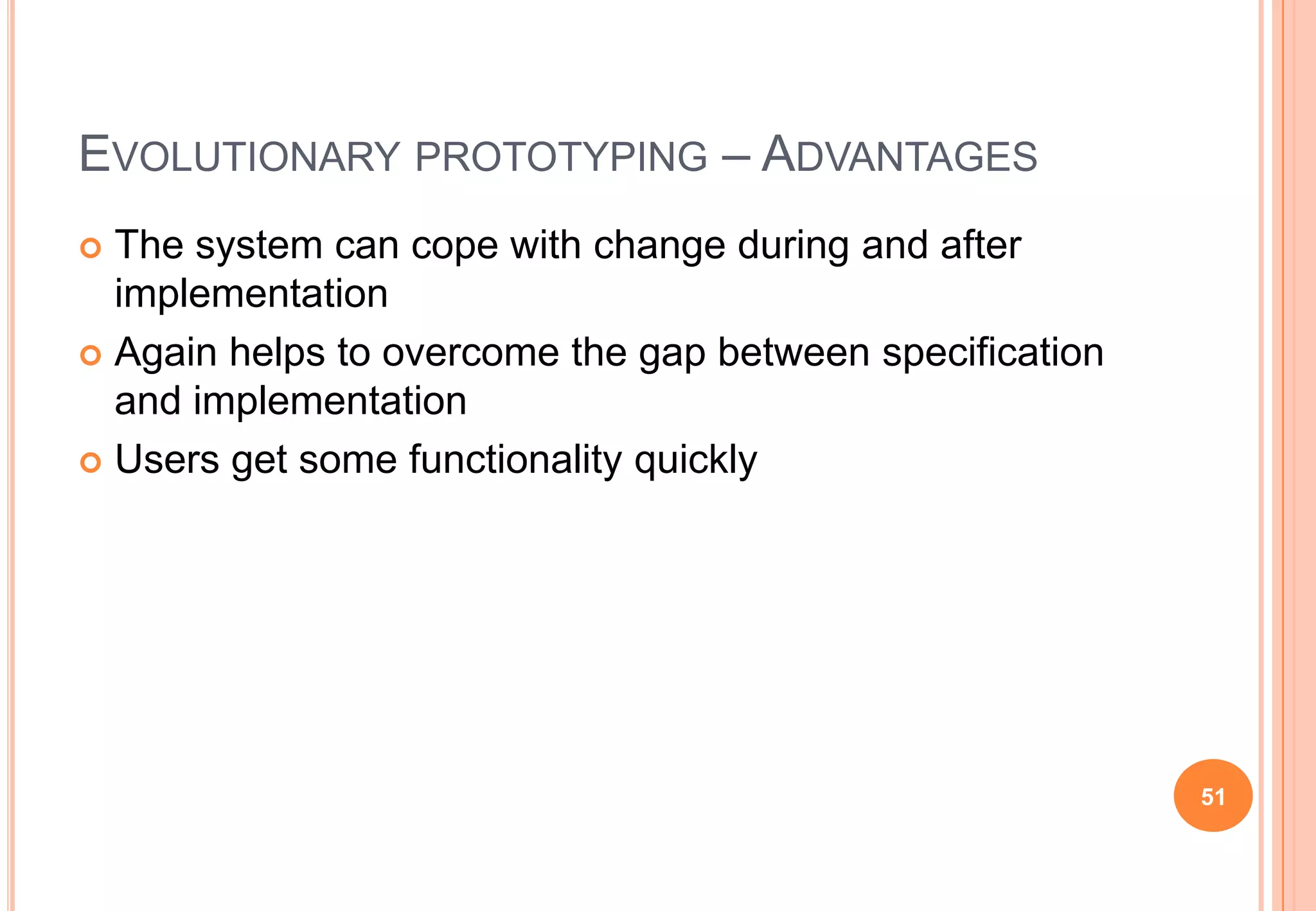 EVOLUTIONARY PROTOTYPING – ADVANTAGES
 The system can cope with change during and after
implementation
 Again helps to overcome the gap between specification
and implementation
 Users get some functionality quickly
51
 