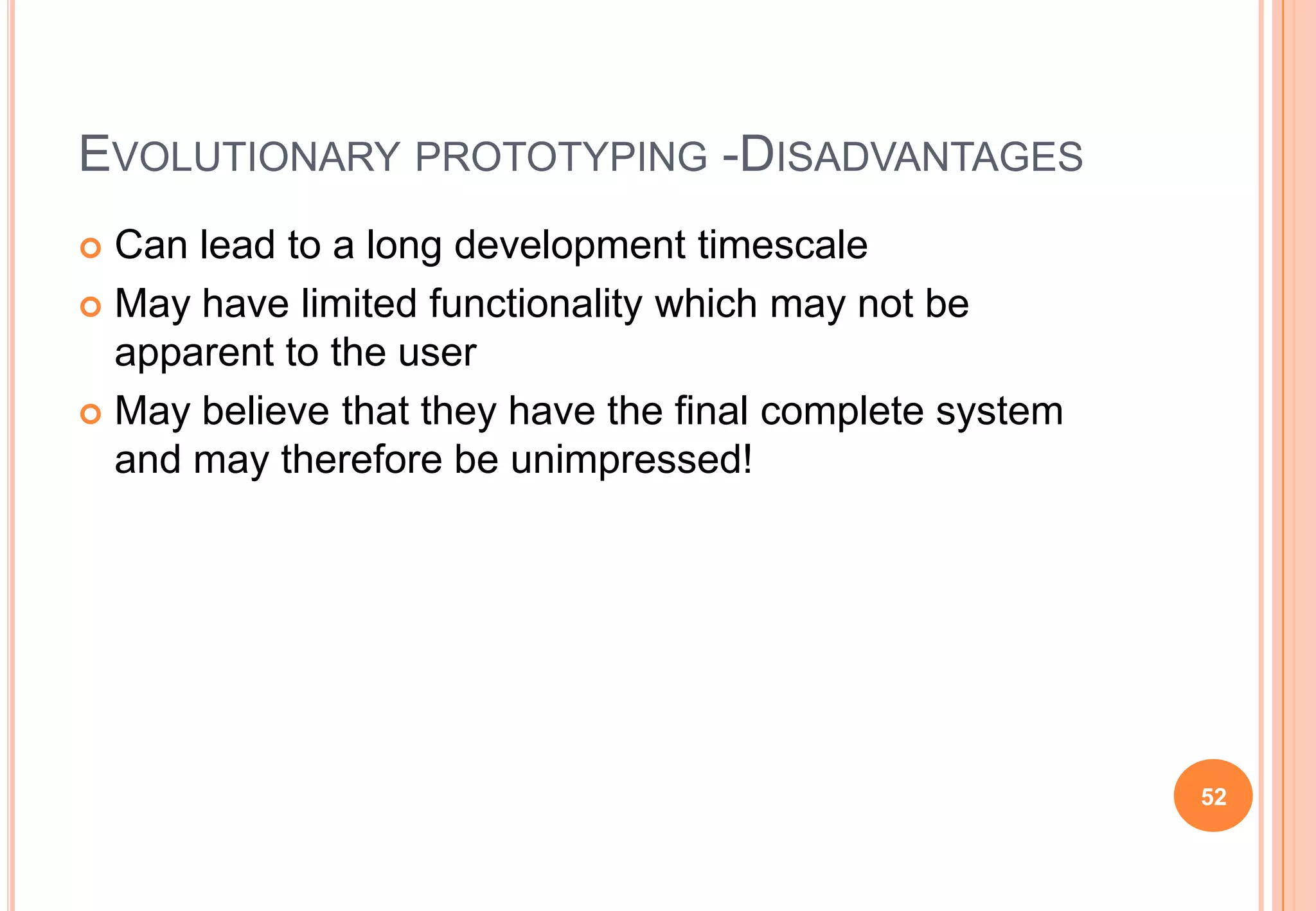 EVOLUTIONARY PROTOTYPING -DISADVANTAGES
 Can lead to a long development timescale
 May have limited functionality which may not be
apparent to the user
 May believe that they have the final complete system
and may therefore be unimpressed!
52
 
