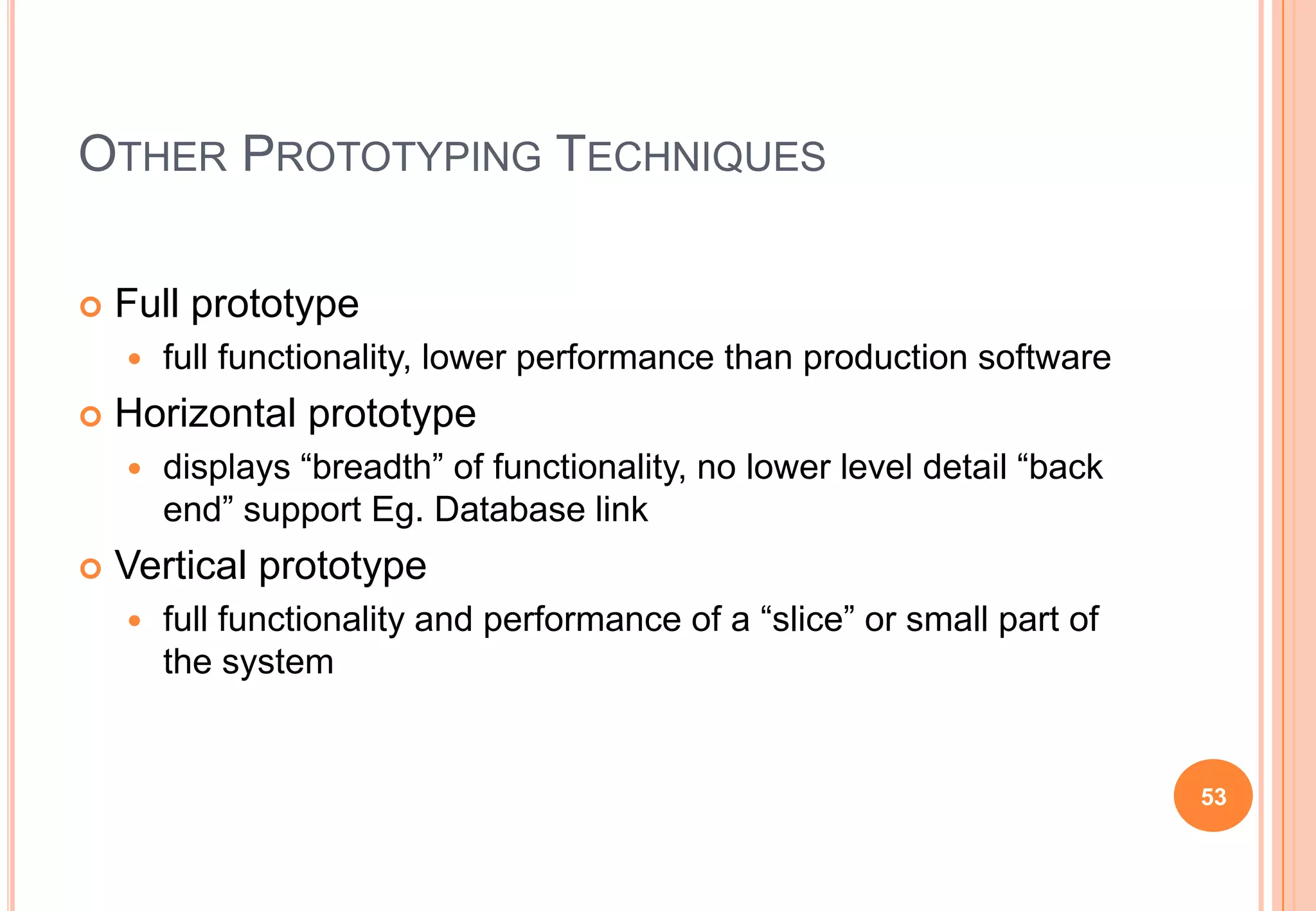 OTHER PROTOTYPING TECHNIQUES
 Full prototype
 full functionality, lower performance than production software
 Horizontal prototype
 displays “breadth” of functionality, no lower level detail “back
end” support Eg. Database link
 Vertical prototype
 full functionality and performance of a “slice” or small part of
the system
53
 
