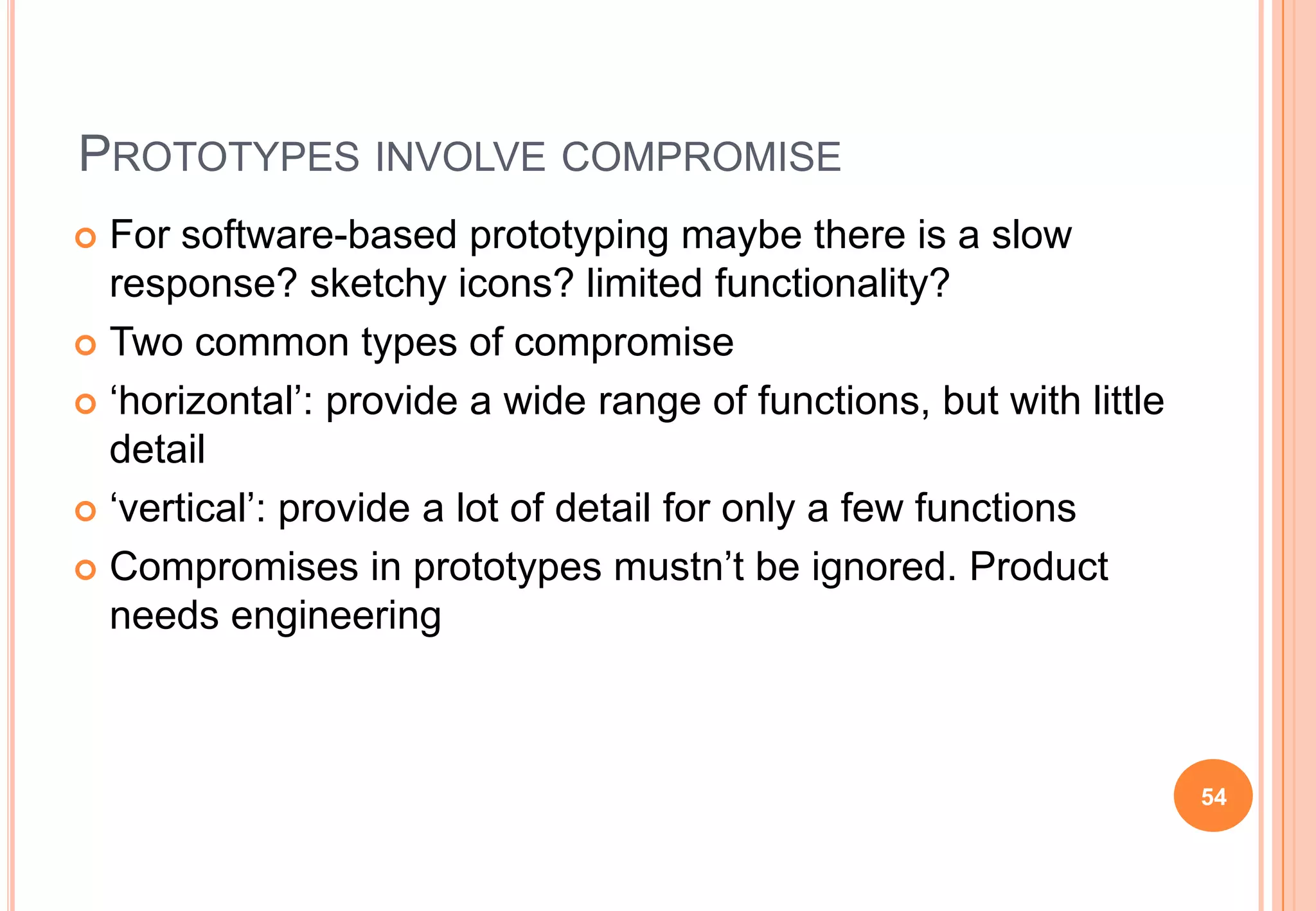 PROTOTYPES INVOLVE COMPROMISE
 For software-based prototyping maybe there is a slow
response? sketchy icons? limited functionality?
 Two common types of compromise
 „horizontal‟: provide a wide range of functions, but with little
detail
 „vertical‟: provide a lot of detail for only a few functions
 Compromises in prototypes mustn‟t be ignored. Product
needs engineering
54
 