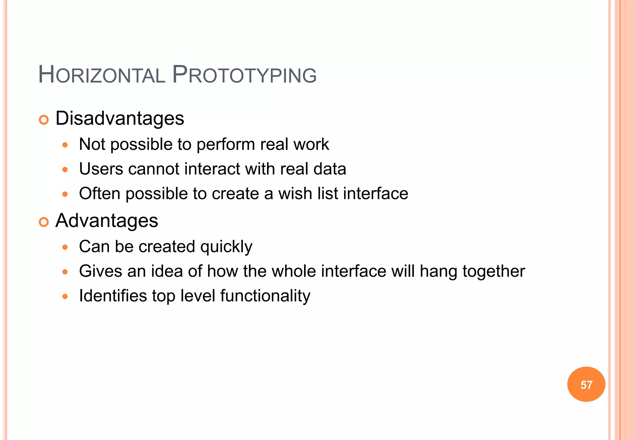 HORIZONTAL PROTOTYPING
 Disadvantages
 Not possible to perform real work
 Users cannot interact with real data
 Often possible to create a wish list interface
 Advantages
 Can be created quickly
 Gives an idea of how the whole interface will hang together
 Identifies top level functionality
57
 