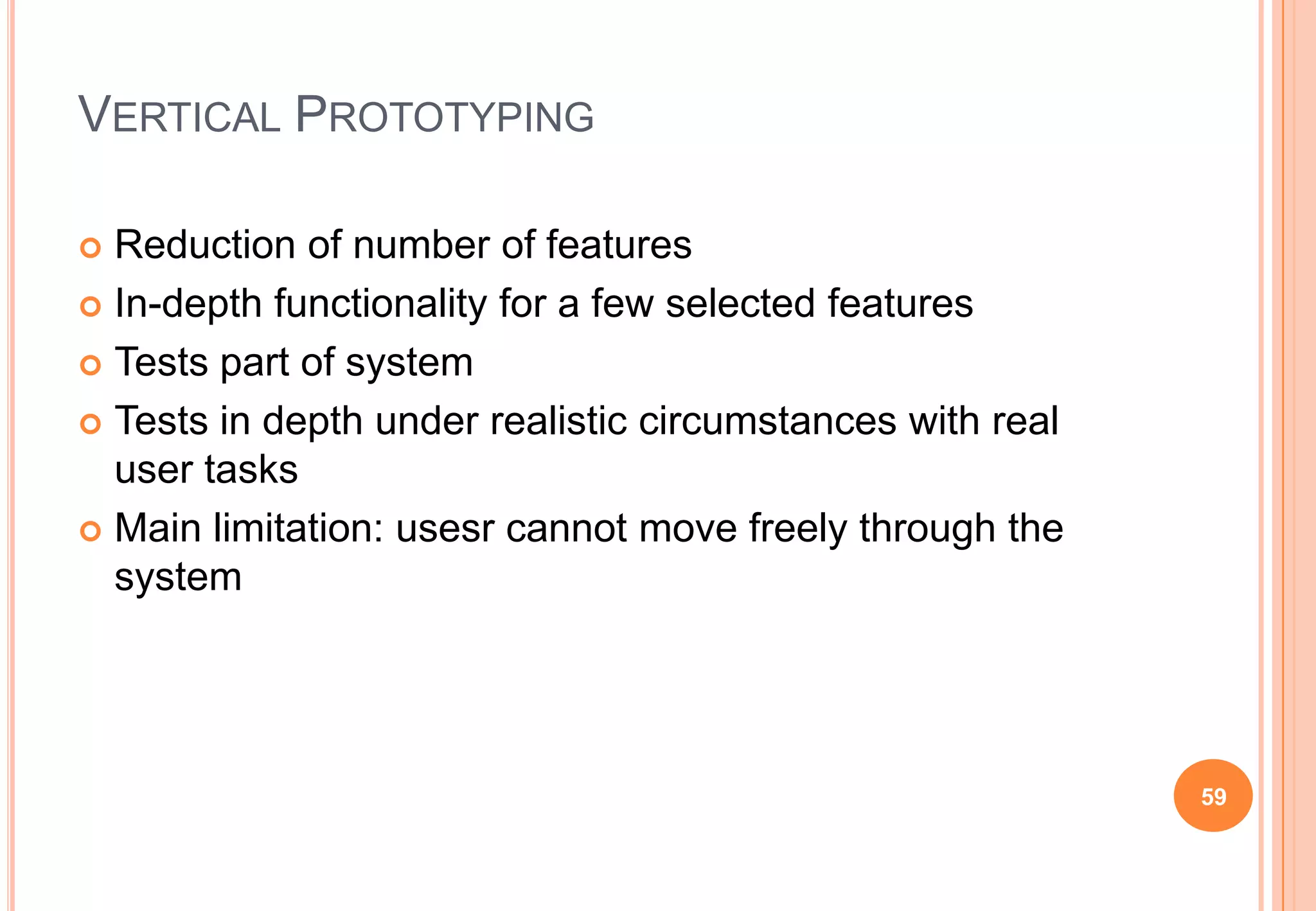 VERTICAL PROTOTYPING
 Reduction of number of features
 In-depth functionality for a few selected features
 Tests part of system
 Tests in depth under realistic circumstances with real
user tasks
 Main limitation: usesr cannot move freely through the
system
59
 