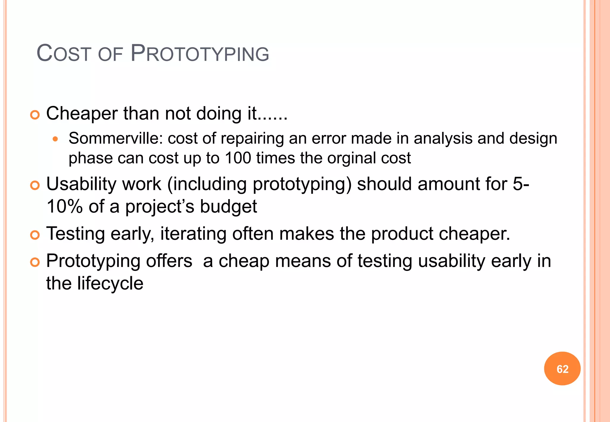 COST OF PROTOTYPING
 Cheaper than not doing it......
 Sommerville: cost of repairing an error made in analysis and design
phase can cost up to 100 times the orginal cost
 Usability work (including prototyping) should amount for 5-
10% of a project‟s budget
 Testing early, iterating often makes the product cheaper.
 Prototyping offers a cheap means of testing usability early in
the lifecycle
62
 