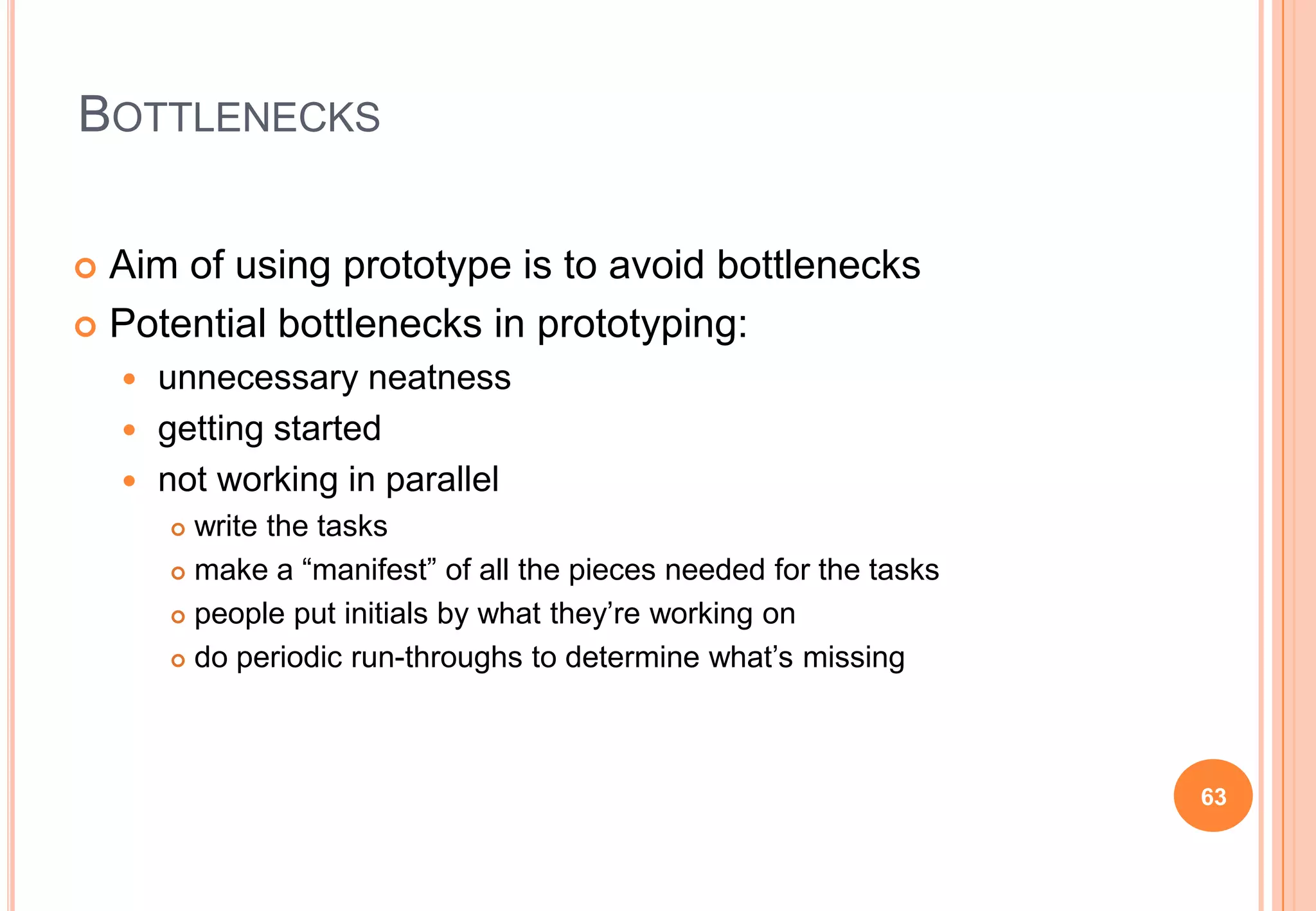 BOTTLENECKS
 Aim of using prototype is to avoid bottlenecks
 Potential bottlenecks in prototyping:
 unnecessary neatness
 getting started
 not working in parallel
 write the tasks
 make a “manifest” of all the pieces needed for the tasks
 people put initials by what they‟re working on
 do periodic run-throughs to determine what‟s missing
63
 