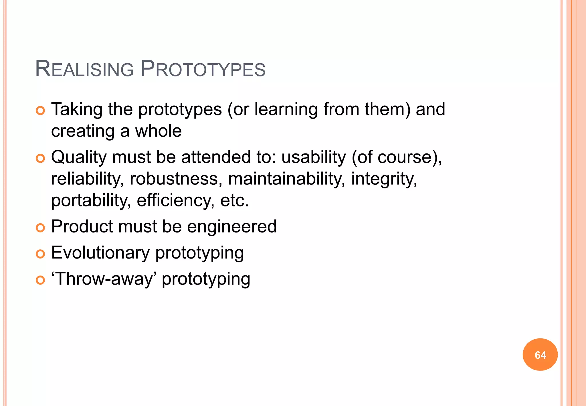 REALISING PROTOTYPES
 Taking the prototypes (or learning from them) and
creating a whole
 Quality must be attended to: usability (of course),
reliability, robustness, maintainability, integrity,
portability, efficiency, etc.
 Product must be engineered
 Evolutionary prototyping
 „Throw-away‟ prototyping
64
 