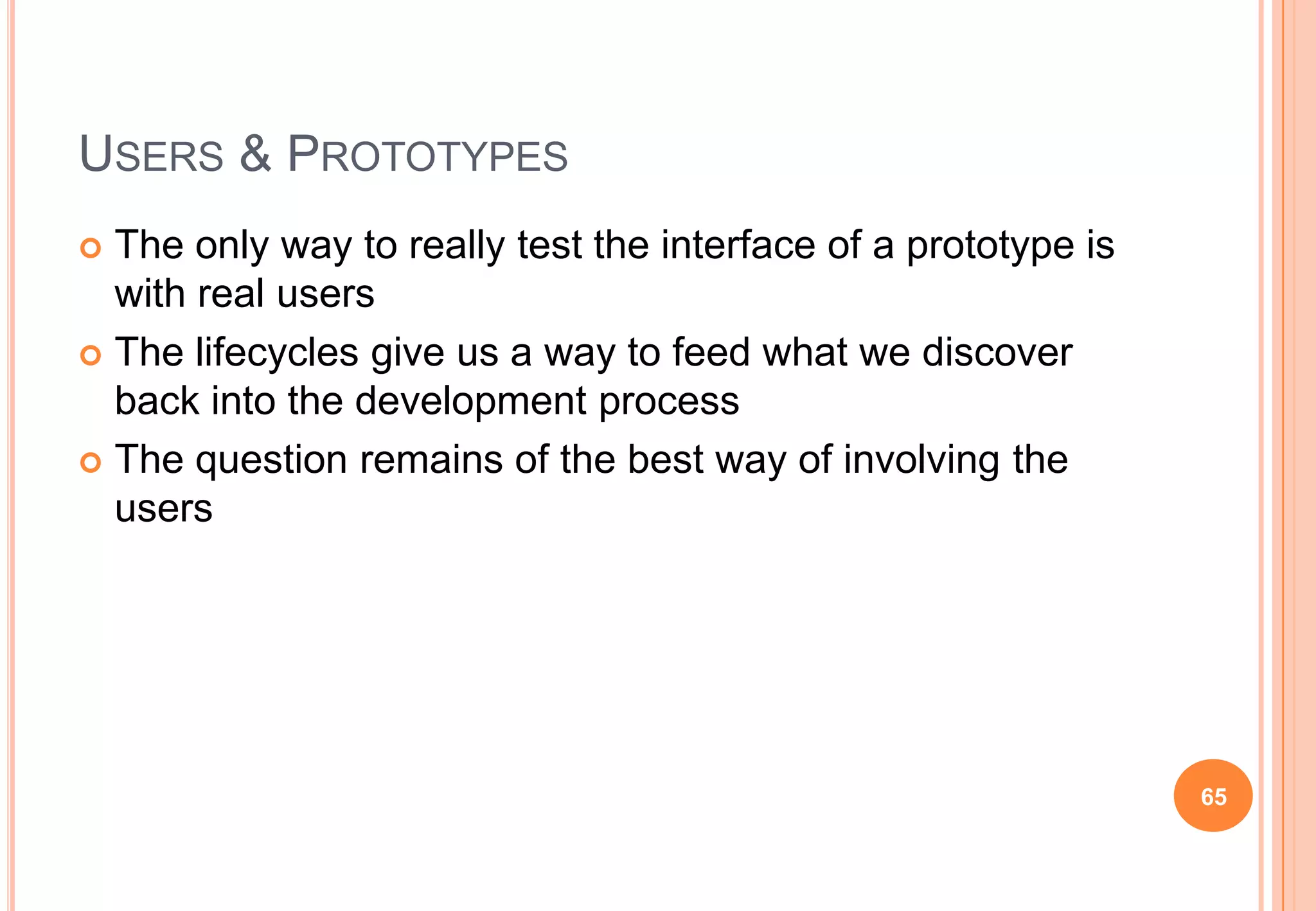 USERS & PROTOTYPES
 The only way to really test the interface of a prototype is
with real users
 The lifecycles give us a way to feed what we discover
back into the development process
 The question remains of the best way of involving the
users
65
 
