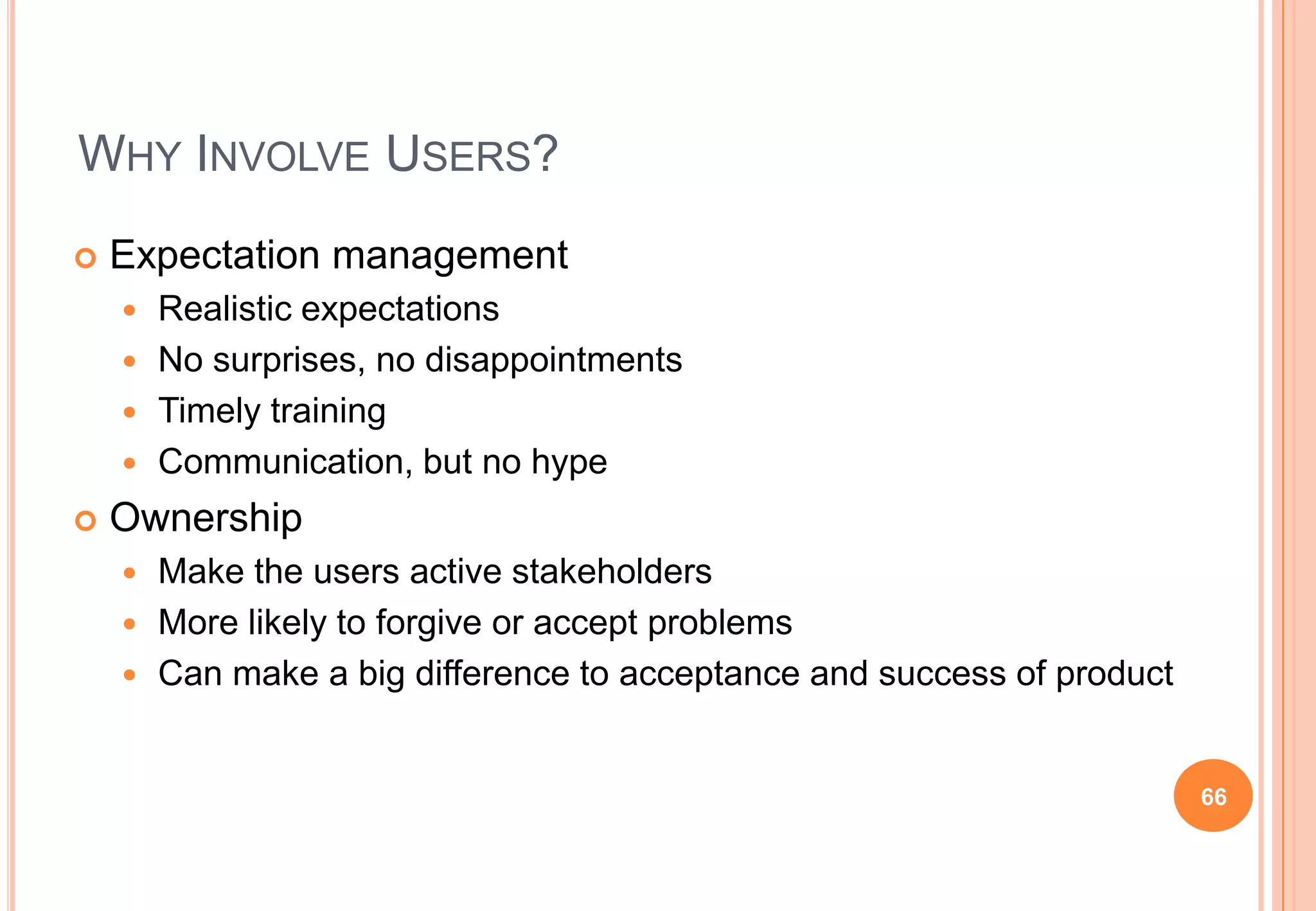 WHY INVOLVE USERS?
 Expectation management
 Realistic expectations
 No surprises, no disappointments
 Timely training
 Communication, but no hype
 Ownership
 Make the users active stakeholders
 More likely to forgive or accept problems
 Can make a big difference to acceptance and success of product
66
 