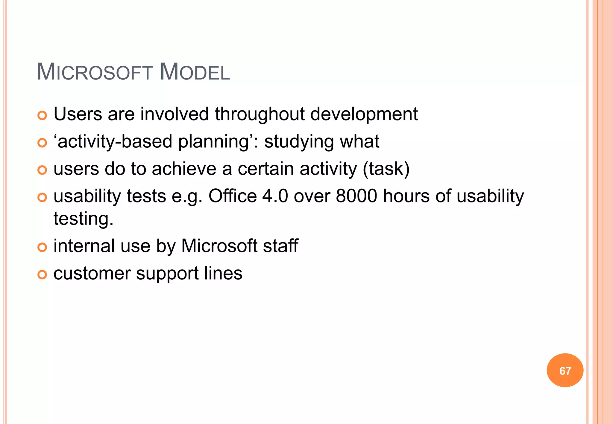 MICROSOFT MODEL
 Users are involved throughout development
 „activity-based planning‟: studying what
 users do to achieve a certain activity (task)
 usability tests e.g. Office 4.0 over 8000 hours of usability
testing.
 internal use by Microsoft staff
 customer support lines
67
 