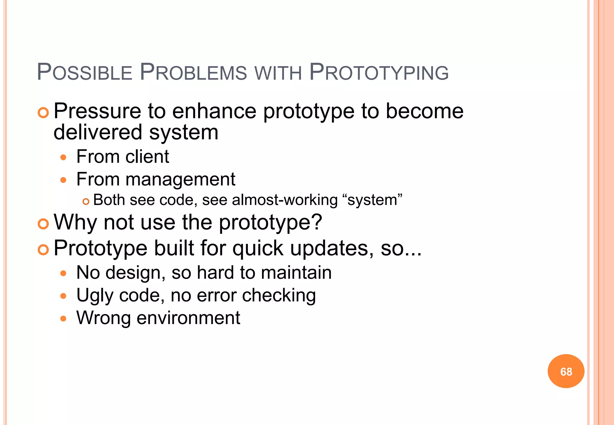 POSSIBLE PROBLEMS WITH PROTOTYPING
 Pressure to enhance prototype to become
delivered system
 From client
 From management
 Both see code, see almost-working “system”
 Why not use the prototype?
 Prototype built for quick updates, so...
 No design, so hard to maintain
 Ugly code, no error checking
 Wrong environment
68
 