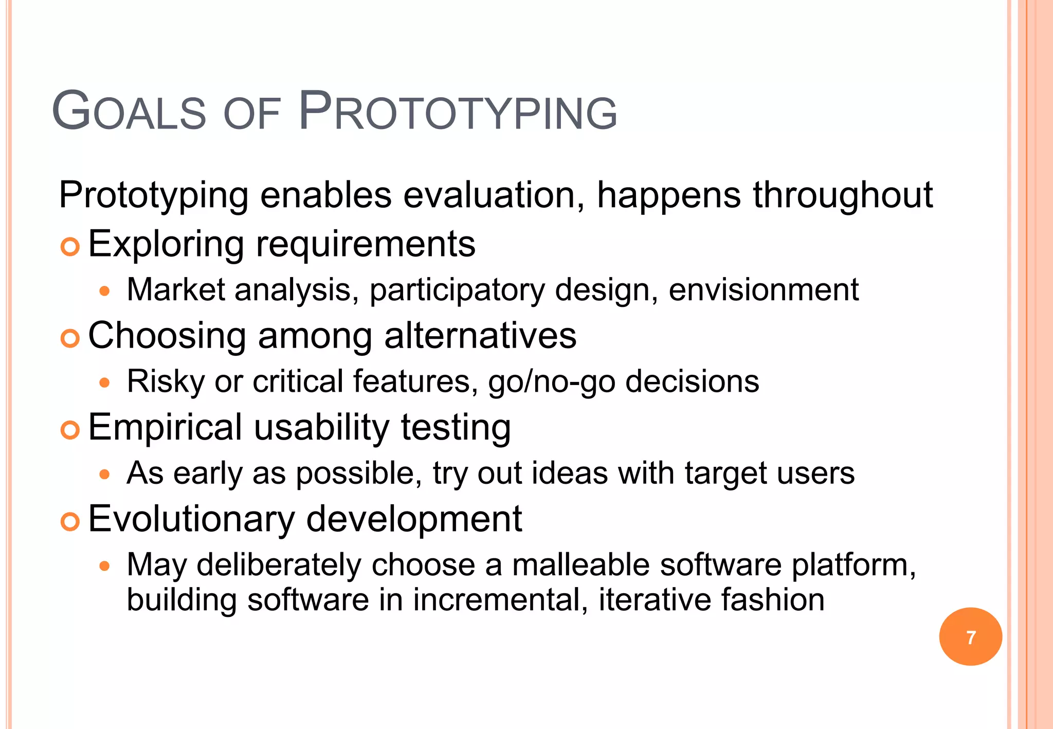GOALS OF PROTOTYPING
Prototyping enables evaluation, happens throughout
 Exploring requirements
 Market analysis, participatory design, envisionment
 Choosing among alternatives
 Risky or critical features, go/no-go decisions
 Empirical usability testing
 As early as possible, try out ideas with target users
 Evolutionary development
 May deliberately choose a malleable software platform,
building software in incremental, iterative fashion
7
 