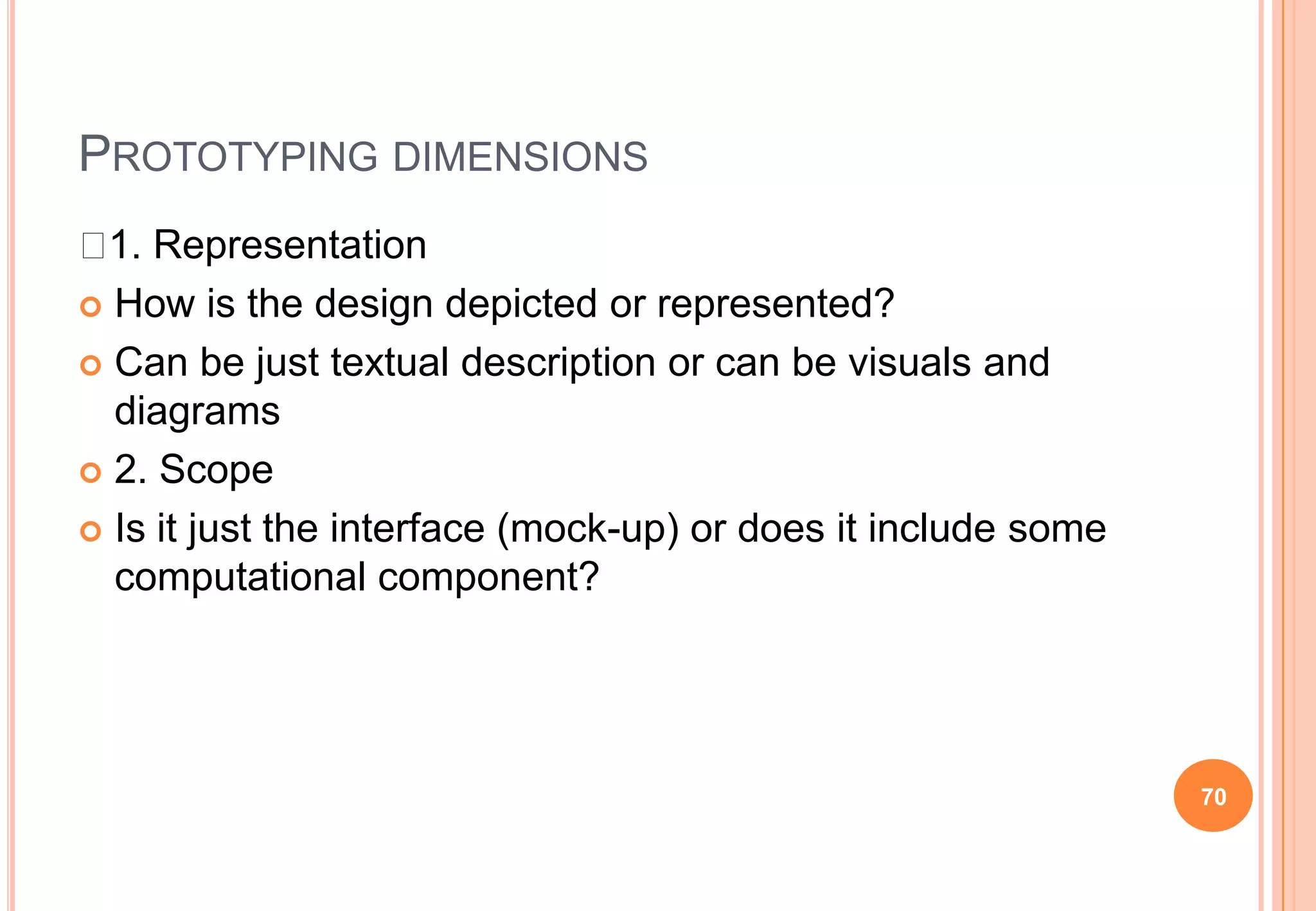PROTOTYPING DIMENSIONS
 1. Representation
 How is the design depicted or represented?
 Can be just textual description or can be visuals and
diagrams
 2. Scope
 Is it just the interface (mock-up) or does it include some
computational component?
70
 