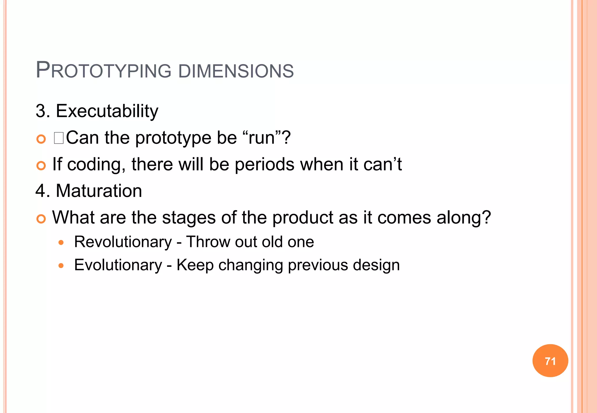 PROTOTYPING DIMENSIONS
3. Executability
  Can the prototype be “run”?
 If coding, there will be periods when it can‟t
4. Maturation
 What are the stages of the product as it comes along?
 Revolutionary - Throw out old one
 Evolutionary - Keep changing previous design
71
 