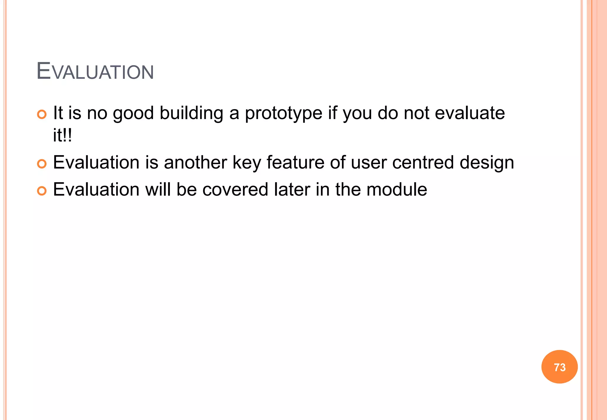 EVALUATION
 It is no good building a prototype if you do not evaluate
it!!
 Evaluation is another key feature of user centred design
 Evaluation will be covered later in the module
73
 