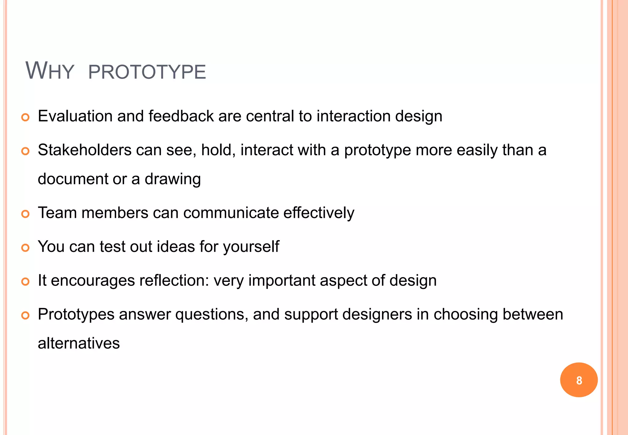 WHY PROTOTYPE
 Evaluation and feedback are central to interaction design
 Stakeholders can see, hold, interact with a prototype more easily than a
document or a drawing
 Team members can communicate effectively
 You can test out ideas for yourself
 It encourages reflection: very important aspect of design
 Prototypes answer questions, and support designers in choosing between
alternatives
8
 