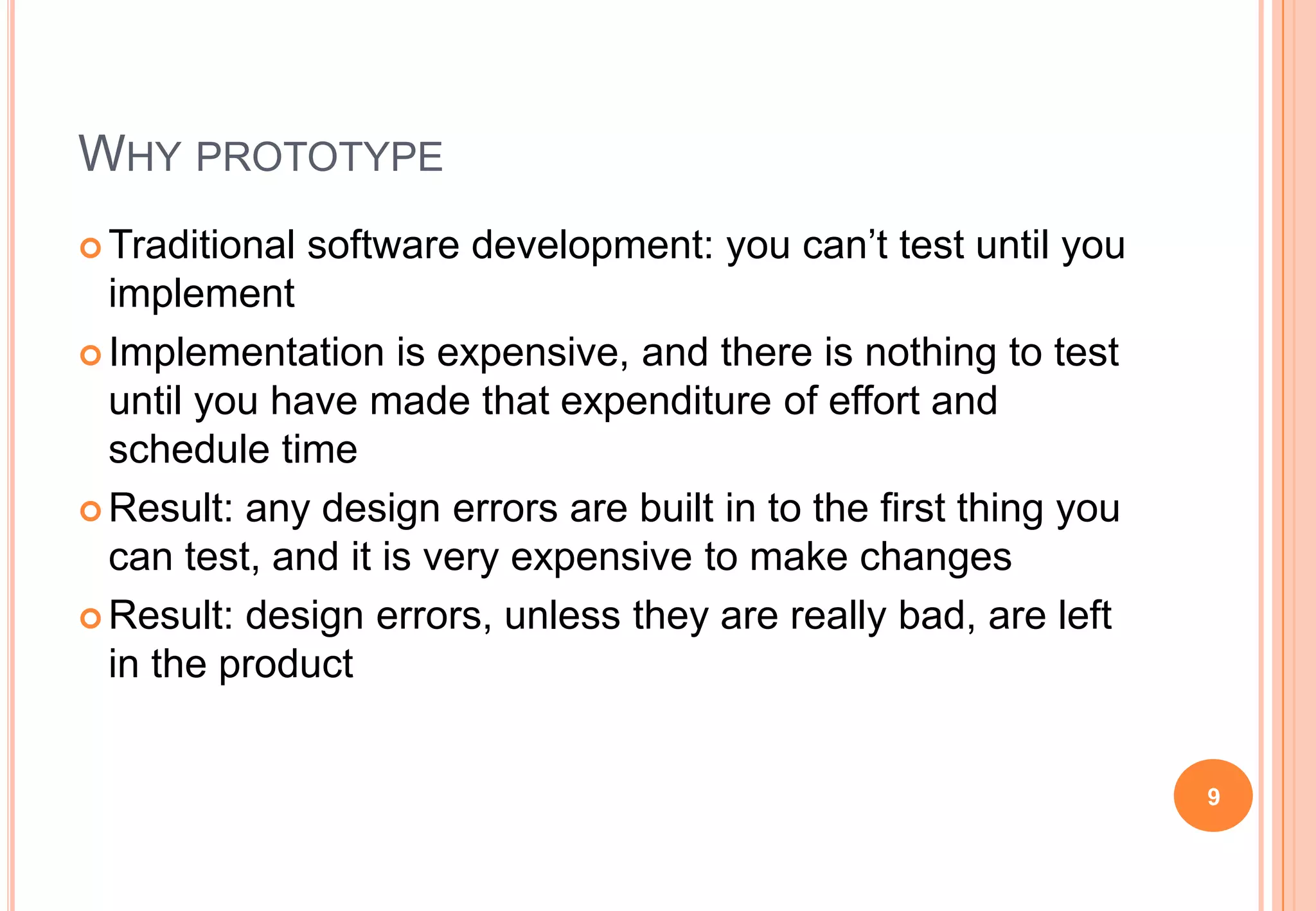 WHY PROTOTYPE
 Traditional software development: you can‟t test until you
implement
 Implementation is expensive, and there is nothing to test
until you have made that expenditure of effort and
schedule time
 Result: any design errors are built in to the first thing you
can test, and it is very expensive to make changes
 Result: design errors, unless they are really bad, are left
in the product
9
 