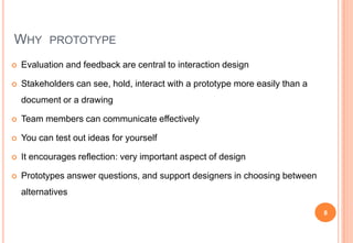 WHY PROTOTYPE
 Evaluation and feedback are central to interaction design
 Stakeholders can see, hold, interact with a pr...