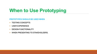 When to Use Prototyping
PROTOTYPES SHOULD BE USED WHEN
 TESTING CONCEPTS
 USER EXPERIENCE
 DESIGN FUNCTIONALITY
 WHEN PRESENTING TO STAKEHOLDERS.
 