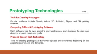 Prototyping Technologies Cont…
Tools for Creating Prototypes
Popular platforms include Sketch, Adobe XD, In-Vision, Figma, and 3D printing
software.
Comparing Different Prototyping Software
Each software has its own strengths and weaknesses, and choosing the right one
depends on one's needs and goals.
Pros and Cons of Each Technology
Tools for creating prototypes all have their upsides and downsides depending on the
project's requirements and demands.
 