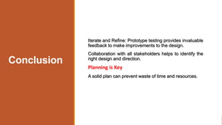 Conclusion
Iterate and Refine: Prototype testing provides invaluable
feedback to make improvements to the design.
Collaboration with all stakeholders helps to identify the
right design and direction.
Planning is Key
A solid plan can prevent waste of time and resources.
 
