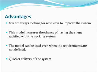 Advantages
 You are always looking for new ways to improve the system.
 This model increases the chance of having the client
satisfied with the working system.
 The model can be used even when the requirements are
not defined.
 Quicker delivery of the system
 