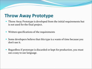 Throw Away Prototype
 Throw Away Prototype is developed from the initial requirements but
is not used for the final project.
 Written specifications of the requirements
 Some developers believe that this type is a waste of time because you
don’t use it.
 Regardless if prototype is discarded or kept for production, you must
use a easy to use language.
 