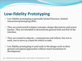 Low-fidelity Prototyping
 Low-fidelity prototyping is generally limited function, limited
interaction prototyping effort.
 They are constructed to depict concepts, design alternatives and screen
layouts. They are intended to demonstrate general look and feel of the
interface.
 They are created to educate , communicate and inform, but not to
train, test or serve as a basis for which to code.
 Low fidelity prototyping is used early in the design cycle to show
general conceptual approaches without much investment in
development.
Low vs. High Fidelity Prototyping Debate, Rudd J., Stern K.,Isensee S., ACM Interactions, Jan. 1996
 
