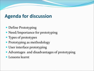Agenda for discussion
 Define Prototyping
 Need/Importance for prototyping
 Types of prototypes
 Prototyping as methodology
 User interface prototyping
 Advantages and disadvantages of prototyping
 Lessons learnt
 