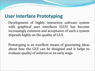 User Interface Prototyping
Development of highly interactive software system
with graphical user interfaces (GUI) has become
increasingly common and acceptance of such a system
depends highly on the quality of GUI.
Prototyping is an excellent means of generating ideas
about how the GUI can be designed and it helps to
evaluate quality of solution at an early stage.
 
