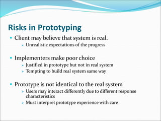 Risks in Prototyping
 Client may believe that system is real.
 Unrealistic expectations of the progress
 Implementers make poor choice
 Justified in prototype but not in real system
 Tempting to build real system same way
 Prototype is not identical to the real system
 Users may interact differently due to different response
characteristics
 Must interpret prototype experience with care
 