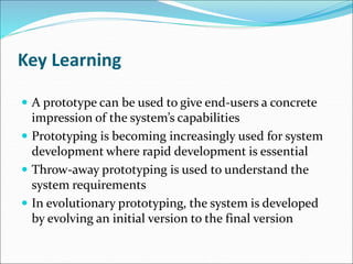 Key Learning
 A prototype can be used to give end-users a concrete
impression of the system’s capabilities
 Prototyping is becoming increasingly used for system
development where rapid development is essential
 Throw-away prototyping is used to understand the
system requirements
 In evolutionary prototyping, the system is developed
by evolving an initial version to the final version
 