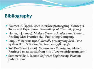 Bibliography
 Baumer, B. (1996). User Interface prototyping- Concepts,
Tools, and Experience. Proceedings of ICSE , 18, 532-541.
 Hoffer, J. J. (2007). Modern Systems Analysis and Design.
Reading,MA: Prentice Hall Publishing Company.
 Luqui, V. Berzins (1988).Rapidly prototyping Real-Time
System.IEEE Software, September 1998, 25-36.
 SoftDevTeam. (2006). Evoutionary Prototyping Model.
Retrieved 04 12, 2008, from http://www.softdevteam.com
 Sommerville, I. (2000). Software Engineering. Pearson
publications.
 