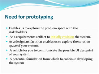Need for prototyping
 Enables us to explore the problem space with the
stakeholders.
 As a requirements artifact to initially envision the system.
 As a design artifact that enables us to explore the solution
space of your system.
 A vehicle for you to communicate the possible UI design(s)
of your system.
 A potential foundation from which to continue developing
the system
 