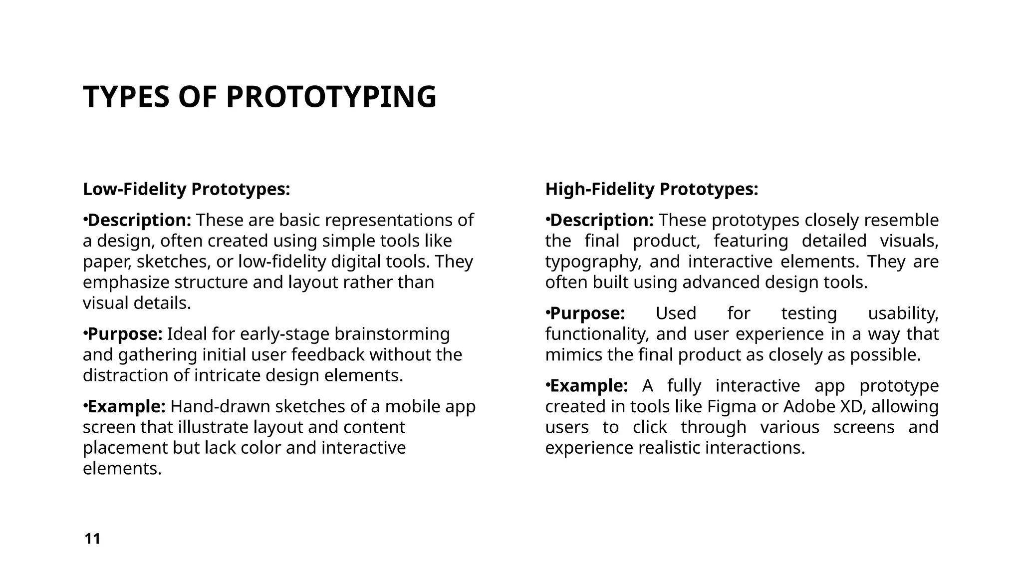 TYPES OF PROTOTYPING
Low-Fidelity Prototypes:
•Description: These are basic representations of
a design, often created using simple tools like
paper, sketches, or low-fidelity digital tools. They
emphasize structure and layout rather than
visual details.
•Purpose: Ideal for early-stage brainstorming
and gathering initial user feedback without the
distraction of intricate design elements.
•Example: Hand-drawn sketches of a mobile app
screen that illustrate layout and content
placement but lack color and interactive
elements.
High-Fidelity Prototypes:
•Description: These prototypes closely resemble
the final product, featuring detailed visuals,
typography, and interactive elements. They are
often built using advanced design tools.
•Purpose: Used for testing usability,
functionality, and user experience in a way that
mimics the final product as closely as possible.
•Example: A fully interactive app prototype
created in tools like Figma or Adobe XD, allowing
users to click through various screens and
experience realistic interactions.
11
 