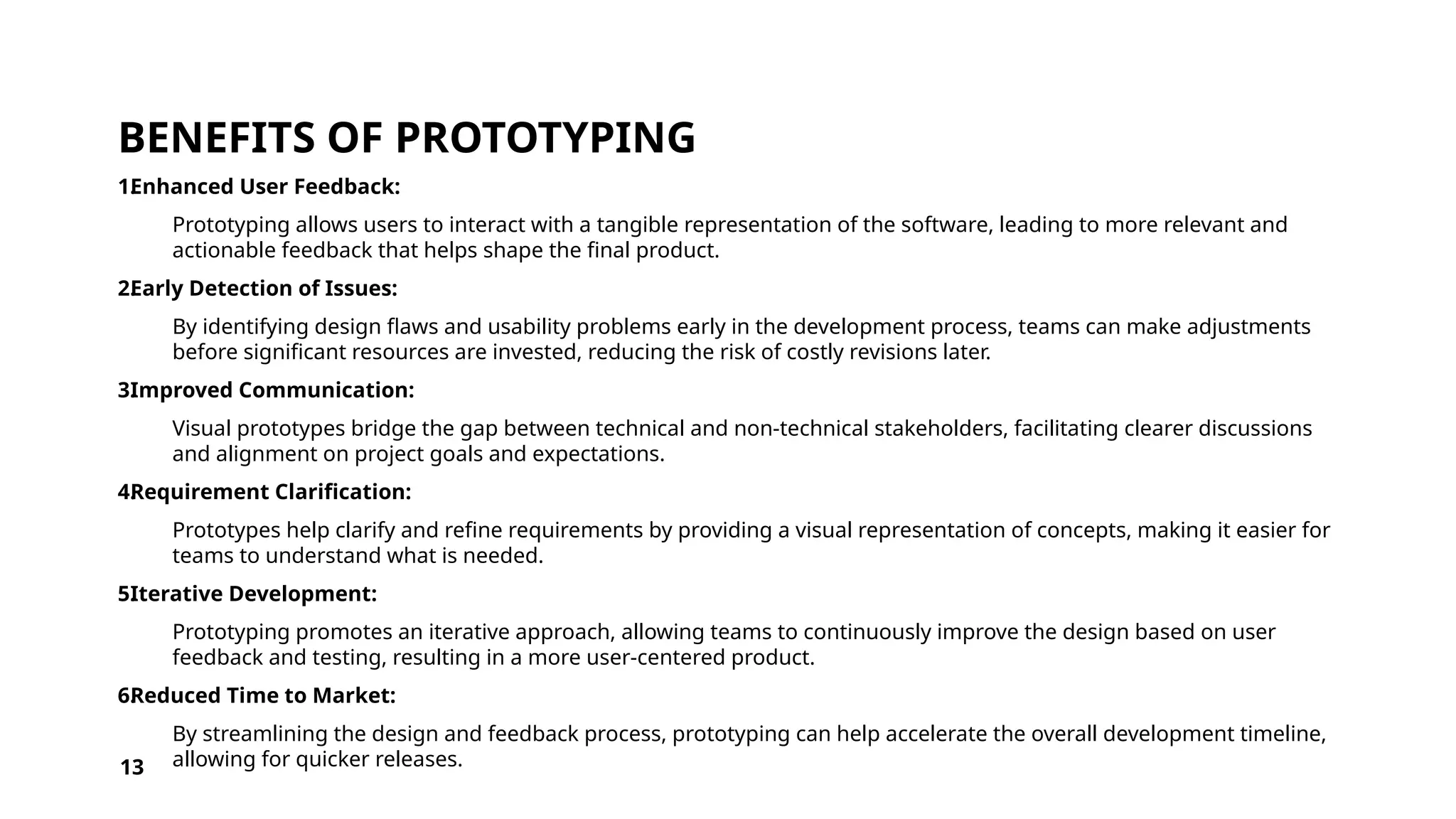 BENEFITS OF PROTOTYPING
1.
Enhanced User Feedback:
Prototyping allows users to interact with a tangible representation of the software, leading to more relevant and
actionable feedback that helps shape the final product.
2.
Early Detection of Issues:
By identifying design flaws and usability problems early in the development process, teams can make adjustments
before significant resources are invested, reducing the risk of costly revisions later.
3.
Improved Communication:
Visual prototypes bridge the gap between technical and non-technical stakeholders, facilitating clearer discussions
and alignment on project goals and expectations.
4.
Requirement Clarification:
Prototypes help clarify and refine requirements by providing a visual representation of concepts, making it easier for
teams to understand what is needed.
5.
Iterative Development:
Prototyping promotes an iterative approach, allowing teams to continuously improve the design based on user
feedback and testing, resulting in a more user-centered product.
6.
Reduced Time to Market:
By streamlining the design and feedback process, prototyping can help accelerate the overall development timeline,
allowing for quicker releases.
13
 