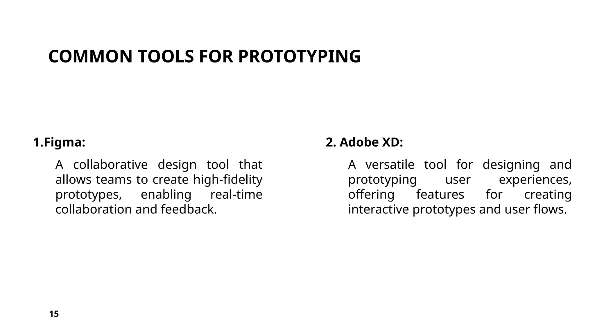 COMMON TOOLS FOR PROTOTYPING
1.Figma:
A collaborative design tool that
allows teams to create high-fidelity
prototypes, enabling real-time
collaboration and feedback.
2. Adobe XD:
A versatile tool for designing and
prototyping user experiences,
offering features for creating
interactive prototypes and user flows.
15
 