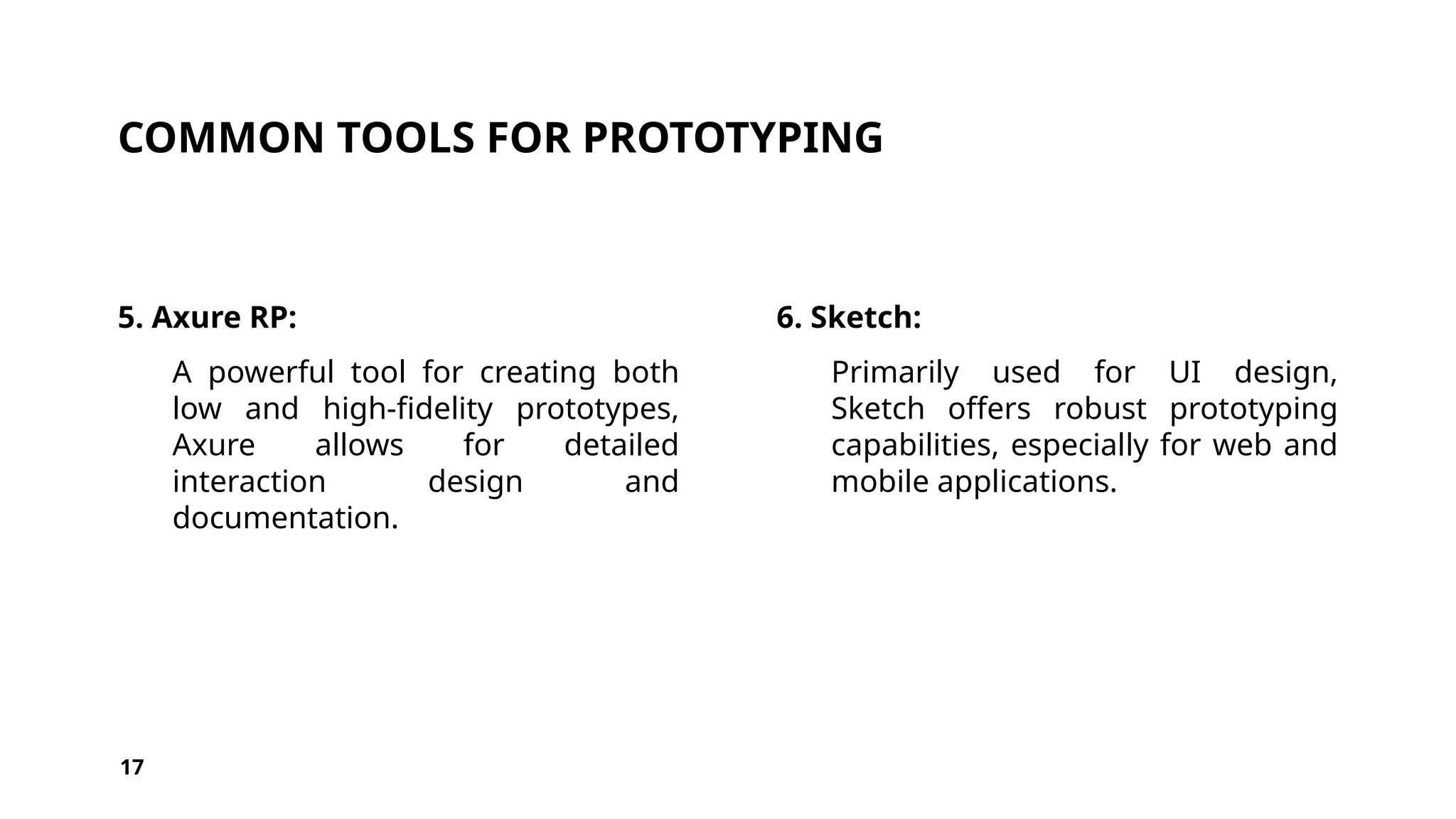 COMMON TOOLS FOR PROTOTYPING
5. Axure RP:
A powerful tool for creating both
low and high-fidelity prototypes,
Axure allows for detailed
interaction design and
documentation.
6. Sketch:
Primarily used for UI design,
Sketch offers robust prototyping
capabilities, especially for web and
mobile applications.
17
 