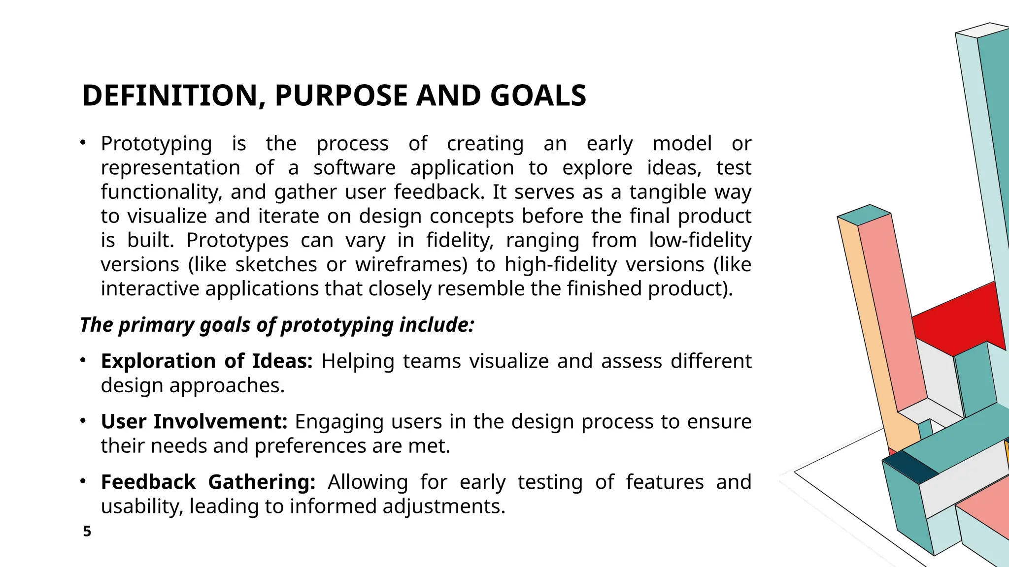 DEFINITION, PURPOSE AND GOALS
• Prototyping is the process of creating an early model or
representation of a software application to explore ideas, test
functionality, and gather user feedback. It serves as a tangible way
to visualize and iterate on design concepts before the final product
is built. Prototypes can vary in fidelity, ranging from low-fidelity
versions (like sketches or wireframes) to high-fidelity versions (like
interactive applications that closely resemble the finished product).
The primary goals of prototyping include:
• Exploration of Ideas: Helping teams visualize and assess different
design approaches.
• User Involvement: Engaging users in the design process to ensure
their needs and preferences are met.
• Feedback Gathering: Allowing for early testing of features and
usability, leading to informed adjustments.
5
 