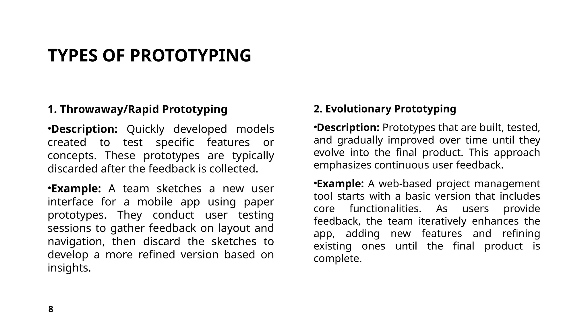 TYPES OF PROTOTYPING
1. Throwaway/Rapid Prototyping
•Description: Quickly developed models
created to test specific features or
concepts. These prototypes are typically
discarded after the feedback is collected.
•Example: A team sketches a new user
interface for a mobile app using paper
prototypes. They conduct user testing
sessions to gather feedback on layout and
navigation, then discard the sketches to
develop a more refined version based on
insights.
2. Evolutionary Prototyping
•Description: Prototypes that are built, tested,
and gradually improved over time until they
evolve into the final product. This approach
emphasizes continuous user feedback.
•Example: A web-based project management
tool starts with a basic version that includes
core functionalities. As users provide
feedback, the team iteratively enhances the
app, adding new features and refining
existing ones until the final product is
complete.
8
 