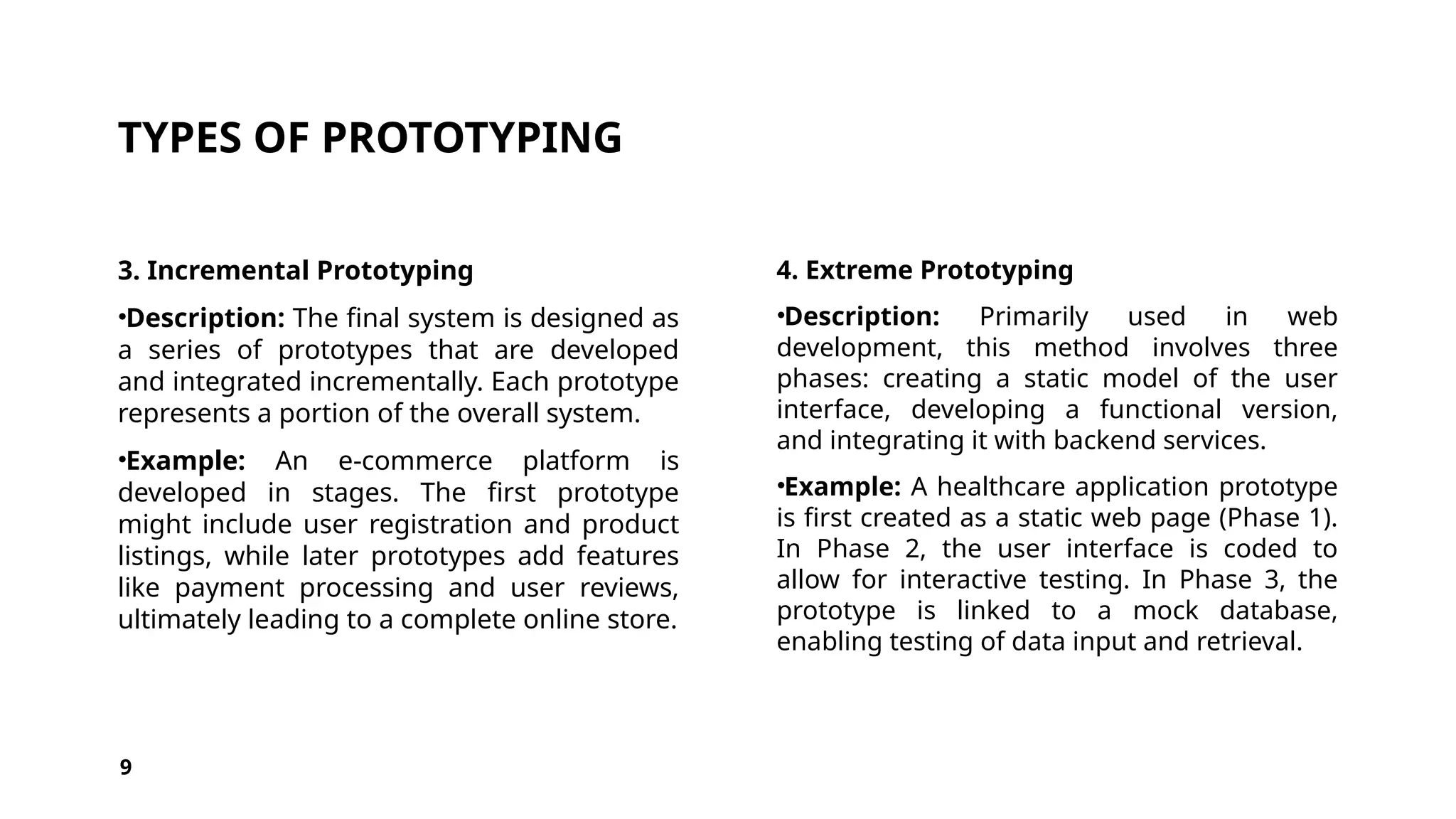TYPES OF PROTOTYPING
3. Incremental Prototyping
•Description: The final system is designed as
a series of prototypes that are developed
and integrated incrementally. Each prototype
represents a portion of the overall system.
•Example: An e-commerce platform is
developed in stages. The first prototype
might include user registration and product
listings, while later prototypes add features
like payment processing and user reviews,
ultimately leading to a complete online store.
4. Extreme Prototyping
•Description: Primarily used in web
development, this method involves three
phases: creating a static model of the user
interface, developing a functional version,
and integrating it with backend services.
•Example: A healthcare application prototype
is first created as a static web page (Phase 1).
In Phase 2, the user interface is coded to
allow for interactive testing. In Phase 3, the
prototype is linked to a mock database,
enabling testing of data input and retrieval.
9
 