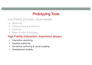 Prototyping Tools
Low Fidelity (Concept, visual design)
• Sketching
• Storyboarding & wireframes
• Mockups
• Paper & video prototyping
High Fidelity (Interaction, experience design)
• Interactive sketching
• Desktop authoring
• On-device authoring & visual scripting
• Development toolkits
 