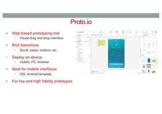 Proto.io
• Web based prototyping tool
• Visual drag and drop interface
• Rich transitions
• Scroll, swipe, buttons, etc
• Deploy on device
• mobile, PC, browser
• Ideal for mobile interfaces
• iOS, Android template
• For low and high fidelity prototypes
 