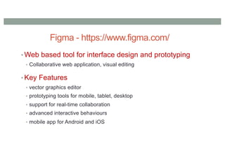 Figma - https://www.figma.com/
• Web based tool for interface design and prototyping
• Collaborative web application, visual editing
• Key Features
• vector graphics editor
• prototyping tools for mobile, tablet, desktop
• support for real-time collaboration
• advanced interactive behaviours
• mobile app for Android and iOS
 