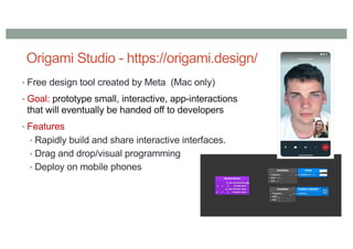 Origami Studio - https://origami.design/
• Free design tool created by Meta (Mac only)
• Goal: prototype small, interactive, app-interactions
that will eventually be handed off to developers
• Features
• Rapidly build and share interactive interfaces.
• Drag and drop/visual programming
• Deploy on mobile phones
 