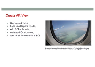 Create AR View
● Use looped video
● Load into Origami Studio
● Add POI onto video
● Animate POI with video
● Add touch interactions to POI
https://www.youtube.com/watch?v=ejzS0atCtgQ
 